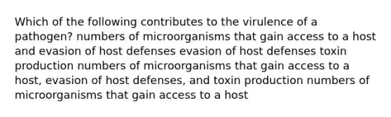 Which of the following contributes to the virulence of a pathogen? numbers of microorganisms that gain access to a host and evasion of host defenses evasion of host defenses toxin production numbers of microorganisms that gain access to a host, evasion of host defenses, and toxin production numbers of microorganisms that gain access to a host