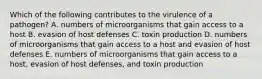 Which of the following contributes to the virulence of a pathogen? A. numbers of microorganisms that gain access to a host B. evasion of host defenses C. toxin production D. numbers of microorganisms that gain access to a host and evasion of host defenses E. numbers of microorganisms that gain access to a host, evasion of host defenses, and toxin production