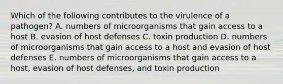 Which of the following contributes to the virulence of a pathogen? A. numbers of microorganisms that gain access to a host B. evasion of host defenses C. toxin production D. numbers of microorganisms that gain access to a host and evasion of host defenses E. numbers of microorganisms that gain access to a host, evasion of host defenses, and toxin production