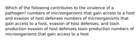 Which of the following contributes to the virulence of a pathogen? numbers of microorganisms that gain access to a host and evasion of host defenses numbers of microorganisms that gain access to a host, evasion of host defenses, and toxin production evasion of host defenses toxin production numbers of microorganisms that gain access to a host