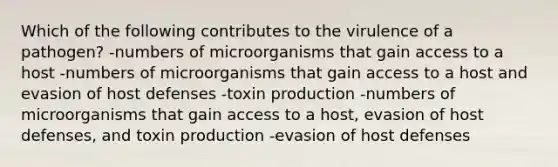 Which of the following contributes to the virulence of a pathogen? -numbers of microorganisms that gain access to a host -numbers of microorganisms that gain access to a host and evasion of host defenses -toxin production -numbers of microorganisms that gain access to a host, evasion of host defenses, and toxin production -evasion of host defenses