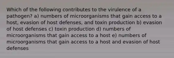 Which of the following contributes to the virulence of a pathogen? a) numbers of microorganisms that gain access to a host, evasion of host defenses, and toxin production b) evasion of host defenses c) toxin production d) numbers of microorganisms that gain access to a host e) numbers of microorganisms that gain access to a host and evasion of host defenses