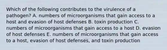 Which of the following contributes to the virulence of a pathogen? A. numbers of microorganisms that gain access to a host and evasion of host defenses B. toxin production C. numbers of microorganisms that gain access to a host D. evasion of host defenses E. numbers of microorganisms that gain access to a host, evasion of host defenses, and toxin production