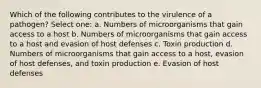 Which of the following contributes to the virulence of a pathogen? Select one: a. Numbers of microorganisms that gain access to a host b. Numbers of microorganisms that gain access to a host and evasion of host defenses c. Toxin production d. Numbers of microorganisms that gain access to a host, evasion of host defenses, and toxin production e. Evasion of host defenses