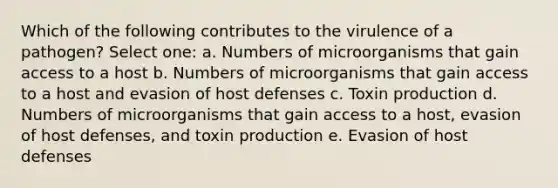 Which of the following contributes to the virulence of a pathogen? Select one: a. Numbers of microorganisms that gain access to a host b. Numbers of microorganisms that gain access to a host and evasion of host defenses c. Toxin production d. Numbers of microorganisms that gain access to a host, evasion of host defenses, and toxin production e. Evasion of host defenses