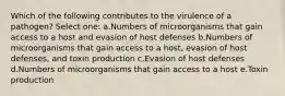 Which of the following contributes to the virulence of a pathogen? Select one: a.Numbers of microorganisms that gain access to a host and evasion of host defenses b.Numbers of microorganisms that gain access to a host, evasion of host defenses, and toxin production c.Evasion of host defenses d.Numbers of microorganisms that gain access to a host e.Toxin production