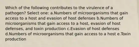 Which of the following contributes to the virulence of a pathogen? Select one: a.Numbers of microorganisms that gain access to a host and evasion of host defenses b.Numbers of microorganisms that gain access to a host, evasion of host defenses, and toxin production c.Evasion of host defenses d.Numbers of microorganisms that gain access to a host e.Toxin production