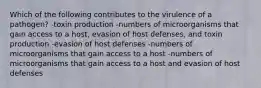 Which of the following contributes to the virulence of a pathogen? -toxin production -numbers of microorganisms that gain access to a host, evasion of host defenses, and toxin production -evasion of host defenses -numbers of microorganisms that gain access to a host -numbers of microorganisms that gain access to a host and evasion of host defenses