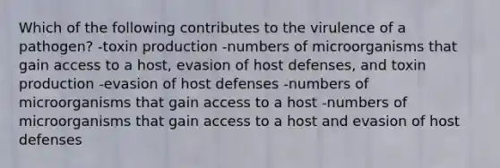 Which of the following contributes to the virulence of a pathogen? -toxin production -numbers of microorganisms that gain access to a host, evasion of host defenses, and toxin production -evasion of host defenses -numbers of microorganisms that gain access to a host -numbers of microorganisms that gain access to a host and evasion of host defenses