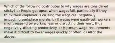 Which of the following contributes to why wages are considered sticky? a) People get upset when wages fall, particularly if they think their employer is causing the wage cut, negatively impacting workplace morale. b) If wages were easily cut, workers might respond by working less or disrupting their work, thus negatively affecting productivity. c) Minimum wage requirements make it difficult to lower wages quickly or often. d) All of the above.