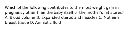 Which of the following contributes to the most weight gain in pregnancy other than the baby itself or the mother's fat stores? A. Blood volume B. Expanded uterus and muscles C. Mother's breast tissue D. Amniotic fluid