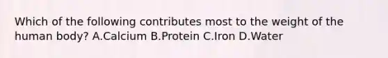 Which of the following contributes most to the weight of the human body? A.Calcium B.Protein C.Iron D.Water