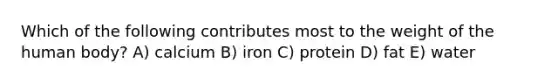 Which of the following contributes most to the weight of the human body?​ A) calcium B) iron C) protein D) fat E) water