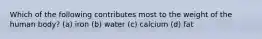 Which of the following contributes most to the weight of the human body? (a) iron (b) water (c) calcium (d) fat