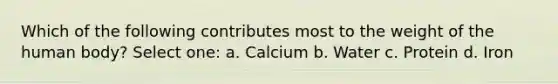 Which of the following contributes most to the weight of the human body? Select one: a. Calcium b. Water c. Protein d. Iron