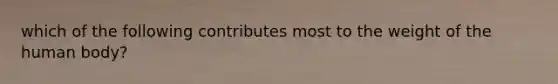 which of the following contributes most to the weight of the human body?