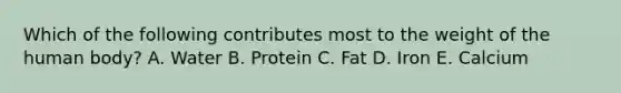 Which of the following contributes most to the weight of the human body?​ A. ​Water ​B. Protein ​C. Fat ​D. Iron ​E. Calcium