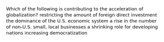 Which of the following is contributing to the acceleration of globalization? restricting the amount of foreign direct investment the dominance of the U.S. economic system a rise in the number of non-U.S. small, local businesses a shrinking role for developing nations increasing democratization