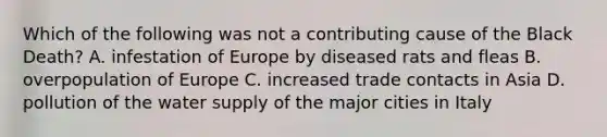 Which of the following was not a contributing cause of the Black Death? A. infestation of Europe by diseased rats and fleas B. overpopulation of Europe C. increased trade contacts in Asia D. pollution of the water supply of the major cities in Italy