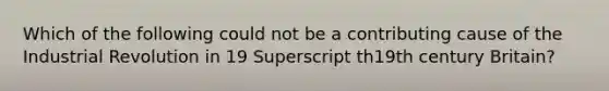 Which of the following could not be a contributing cause of the Industrial Revolution in 19 Superscript th19th century​ Britain?