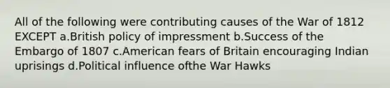 All of the following were contributing causes of the War of 1812 EXCEPT a.British policy of impressment b.Success of the Embargo of 1807 c.American fears of Britain encouraging Indian uprisings d.Political influence ofthe War Hawks