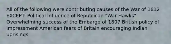 All of the following were contributing causes of the War of 1812 EXCEPT: Political influence of Republican "War Hawks" Overwhelming success of the Embargo of 1807 British policy of impressment American fears of Britain encouraging Indian uprisings