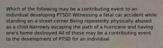 Which of the following may be a contributing event to an individual developing PTSD? Witnessing a fatal car accident while standing on a street corner Being repeatedly physically abused as a child Narrowly escaping the path of a hurricane and having one's home destroyed All of these may be a contributing event to the development of PTSD for an individual