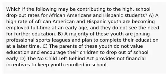 Which if the following may be contributing to the high, school drop-out rates for African Americans and Hispanic students? A) A high rate of African American and Hispanic youth are becoming employed full-time at an early age, and they do not see the need for further education. B) A majority of these youth are joining professional sports leagues and plan to complete their education at a later time. C) The parents of these youth do not value education and encourage their children to drop out of school early. D) The No Child Left Behind Act provides not financial incentives to keep youth enrolled in school.