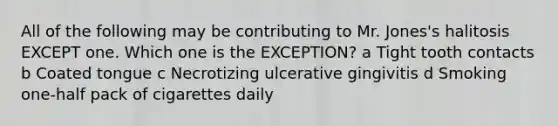 All of the following may be contributing to Mr. Jones's halitosis EXCEPT one. Which one is the EXCEPTION? a Tight tooth contacts b Coated tongue c Necrotizing ulcerative gingivitis d Smoking one-half pack of cigarettes daily