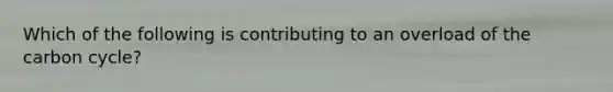 Which of the following is contributing to an overload of <a href='https://www.questionai.com/knowledge/kMvxsmmBPd-the-carbon-cycle' class='anchor-knowledge'>the carbon cycle</a>?