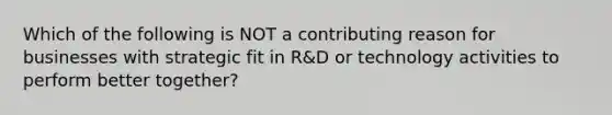 Which of the following is NOT a contributing reason for businesses with strategic fit in R&D or technology activities to perform better together?