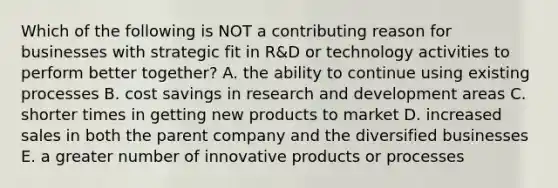 Which of the following is NOT a contributing reason for businesses with strategic fit in R&D or technology activities to perform better together? A. the ability to continue using existing processes B. cost savings in research and development areas C. shorter times in getting new products to market D. increased sales in both the parent company and the diversified businesses E. a greater number of innovative products or processes