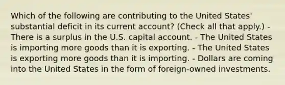 Which of the following are contributing to the United States' substantial deficit in its current account? (Check all that apply.) - There is a surplus in the U.S. capital account. - The United States is importing more goods than it is exporting. - The United States is exporting more goods than it is importing. - Dollars are coming into the United States in the form of foreign-owned investments.