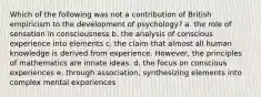 Which of the following was not a contribution of British empiricism to the development of psychology? a. the role of sensation in consciousness b. the analysis of conscious experience into elements c. the claim that almost all human knowledge is derived from experience. However, the principles of mathematics are innate ideas. d. the focus on conscious experiences e. through association, synthesizing elements into complex mental experiences