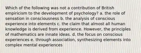 Which of the following was not a contribution of British empiricism to the development of psychology? a. the role of sensation in consciousness b. the analysis of conscious experience into elements c. the claim that almost all human knowledge is derived from experience. However, the principles of mathematics are innate ideas. d. the focus on conscious experiences e. through association, synthesizing elements into complex mental experiences