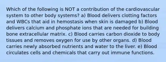 Which of the following is NOT a contribution of the cardiovascular system to other body systems? a) Blood delivers clotting factors and WBCs that aid in hemostasis when skin is damaged b) Blood delivers calcium and phosphate ions that are needed for building bone extracellular matrix. c) Blood carries carbon dioxide to body tissues and removes oxygen for use by other organs. d) Blood carries newly absorbed nutrients and water to the liver. e) Blood circulates cells and chemicals that carry out immune functions.