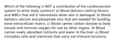 Which of the following is NOT a contribution of the cardiovascular system to other body systems? a) Blood delivers clotting factors and WBCs that aid in hemostasis when skin is damaged. b) Blood delivers calcium and phosphate ions that are needed for building bone extracellular matrix. c) Blood carries carbon dioxide to body tissues and removes oxygen for use by other organs. d) Blood carries newly absorbed nutrients and water to the liver. e) Blood circulates cells and chemicals that carry out immune functions.