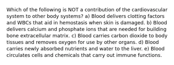 Which of the following is NOT a contribution of the cardiovascular system to other body systems? a) Blood delivers clotting factors and WBCs that aid in hemostasis when skin is damaged. b) Blood delivers calcium and phosphate ions that are needed for building bone extracellular matrix. c) Blood carries carbon dioxide to body tissues and removes oxygen for use by other organs. d) Blood carries newly absorbed nutrients and water to the liver. e) Blood circulates cells and chemicals that carry out immune functions.