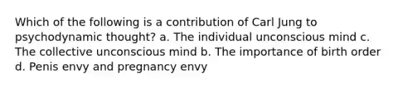 Which of the following is a contribution of Carl Jung to psychodynamic thought? a. The individual unconscious mind c. The collective unconscious mind b. The importance of birth order d. Penis envy and pregnancy envy