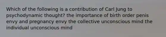 Which of the following is a contribution of Carl Jung to psychodynamic thought? the importance of birth order penis envy and pregnancy envy the collective unconscious mind the individual unconscious mind