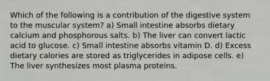 Which of the following is a contribution of the digestive system to the muscular system? a) Small intestine absorbs dietary calcium and phosphorous salts. b) The liver can convert lactic acid to glucose. c) Small intestine absorbs vitamin D. d) Excess dietary calories are stored as triglycerides in adipose cells. e) The liver synthesizes most plasma proteins.