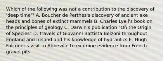 Which of the following was not a contribution to the discovery of 'deep time'? A. Boucher de Perthes's discovery of ancient axe heads and bones of extinct mammels B. Charles Lyell's book on the principles of geology C. Darwin's publication "On the Origin of Species" D. travels of Giovanni Battista Belzoni throughout England and Ireland and his knowledge of hydraulics E. Hugh Falconer's visit to Abbeville to examine evidence from French gravel pits