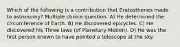 Which of the following is a contribution that Eratosthenes made to astronomy? Multiple choice question. A) He determined the circumference of Earth. B) He discovered epicycles. C) He discovered his Three laws (of Planetary Motion). D) He was the first person known to have pointed a telescope at the sky.