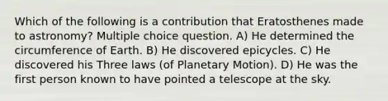 Which of the following is a contribution that Eratosthenes made to astronomy? Multiple choice question. A) He determined the circumference of Earth. B) He discovered epicycles. C) He discovered his Three laws (of Planetary Motion). D) He was the first person known to have pointed a telescope at the sky.