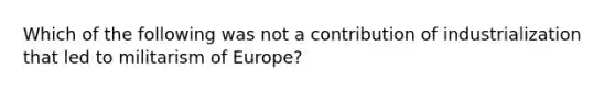 Which of the following was not a contribution of industrialization that led to militarism of Europe?