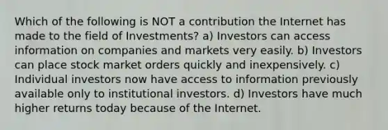 Which of the following is NOT a contribution the Internet has made to the field of Investments? a) Investors can access information on companies and markets very easily. b) Investors can place stock market orders quickly and inexpensively. c) Individual investors now have access to information previously available only to institutional investors. d) Investors have much higher returns today because of the Internet.