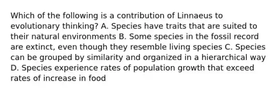 Which of the following is a contribution of Linnaeus to evolutionary thinking? A. Species have traits that are suited to their natural environments B. Some species in the fossil record are extinct, even though they resemble living species C. Species can be grouped by similarity and organized in a hierarchical way D. Species experience rates of population growth that exceed rates of increase in food