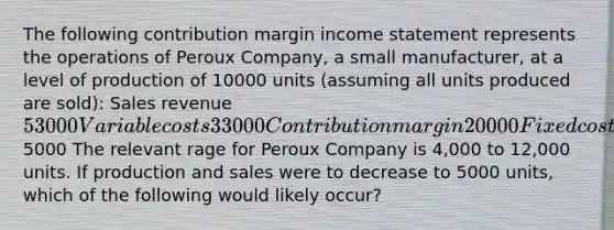 The following contribution margin income statement represents the operations of Peroux Company, a small manufacturer, at a level of production of 10000 units (assuming all units produced are sold): Sales revenue53000Variable costs33000Contribution margin20000Fixed costs15000Net income5000 The relevant rage for Peroux Company is 4,000 to 12,000 units. If production and sales were to decrease to 5000 units, which of the following would likely occur?