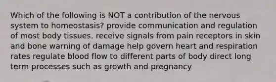 Which of the following is NOT a contribution of the nervous system to homeostasis? provide communication and regulation of most body tissues. receive signals from pain receptors in skin and bone warning of damage help govern heart and respiration rates regulate blood flow to different parts of body direct long term processes such as growth and pregnancy