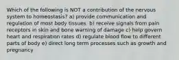 Which of the following is NOT a contribution of the nervous system to homeostasis? a) provide communication and regulation of most body tissues. b) receive signals from pain receptors in skin and bone warning of damage c) help govern heart and respiration rates d) regulate blood flow to different parts of body e) direct long term processes such as growth and pregnancy